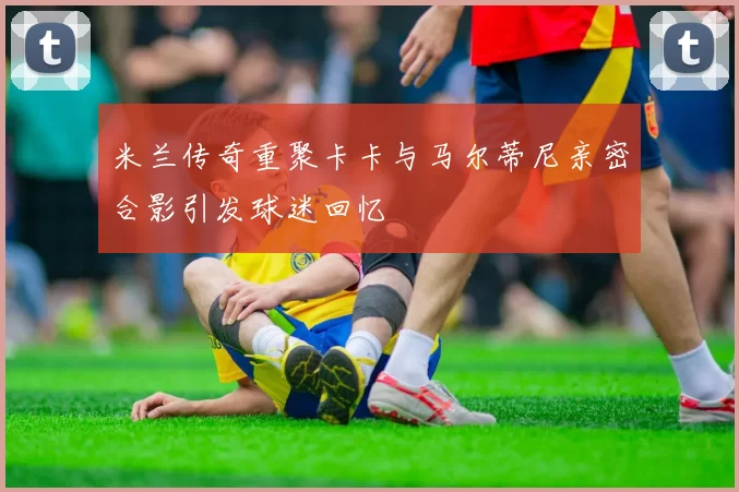 米兰传奇重聚卡卡与马尔蒂尼亲密合影引发球迷回忆