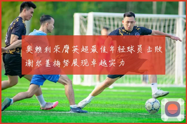 奥赖利荣膺英超最佳年轻球员击败谢尔基梅努展现卓越实力