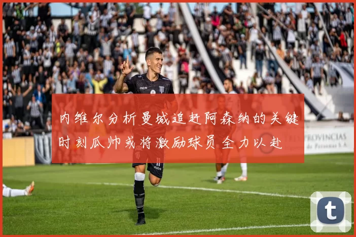 内维尔分析曼城追赶阿森纳的关键时刻瓜帅或将激励球员全力以赴