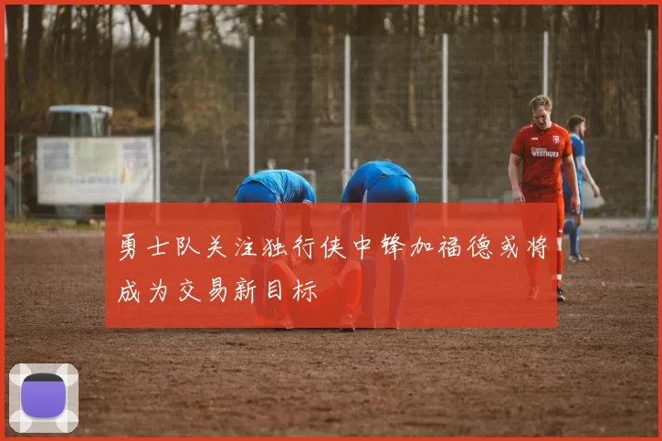 勇士队关注独行侠中锋加福德或将成为交易新目标