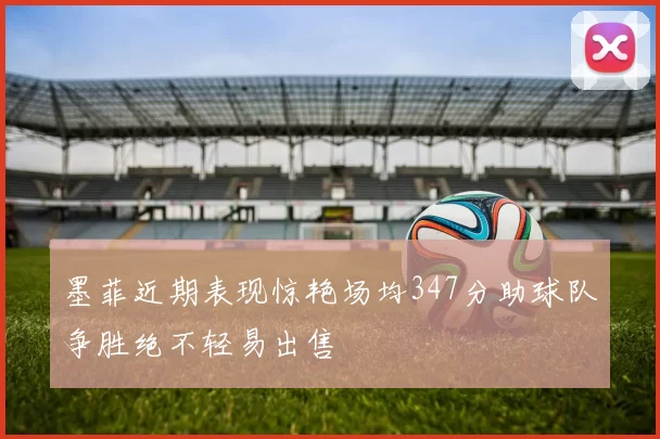 墨菲近期表现惊艳场均347分助球队争胜绝不轻易出售
