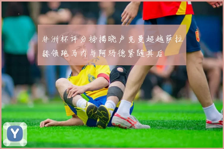 非洲杯评分榜揭晓卢克曼超越萨拉赫领跑马内与阿玛德紧随其后