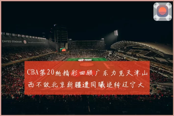 CBA第20轮精彩回顾广东力克天津山西不敌北京新疆遭同曦逆转辽宁大胜四川