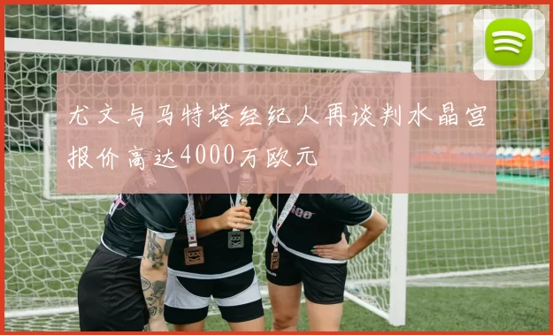 尤文与马特塔经纪人再谈判水晶宫报价高达4000万欧元