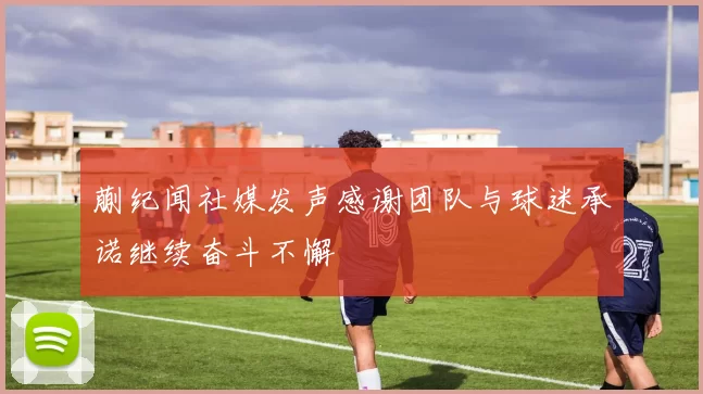 蒯纪闻社媒发声感谢团队与球迷承诺继续奋斗不懈