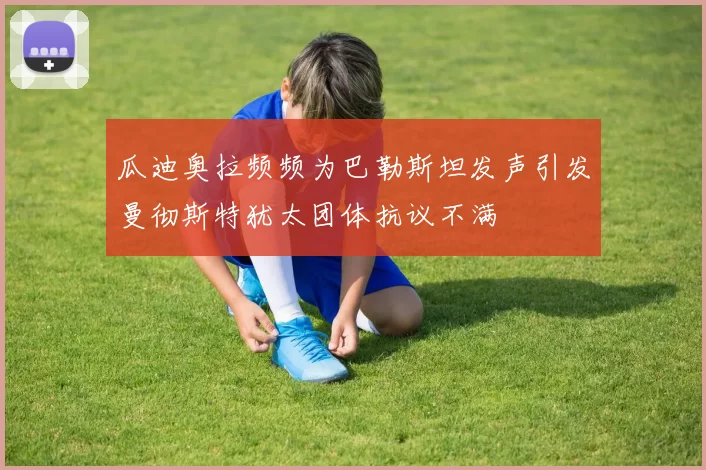 瓜迪奥拉频频为巴勒斯坦发声引发曼彻斯特犹太团体抗议不满