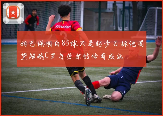 姆巴佩明白85球只是起步目标他渴望超越C罗与劳尔的传奇成就