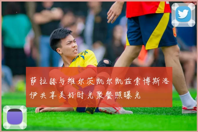 萨拉赫与维尔茨凯尔凯兹索博斯洛伊共享美好时光聚餐照曝光