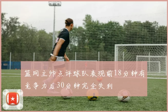 篮网主帅点评球队表现前18分钟有竞争力后30分钟完全失利
